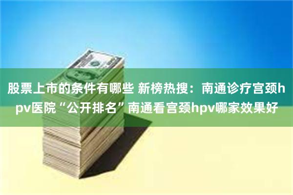 股票上市的条件有哪些 新榜热搜：南通诊疗宫颈hpv医院“公开排名”南通看宫颈hpv哪家效果好