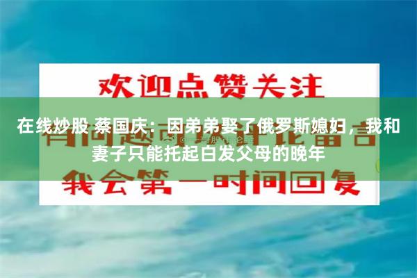 在线炒股 蔡国庆：因弟弟娶了俄罗斯媳妇，我和妻子只能托起白发父母的晚年