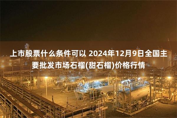 上市股票什么条件可以 2024年12月9日全国主要批发市场石榴(甜石榴)价格行情