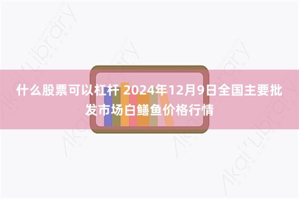 什么股票可以杠杆 2024年12月9日全国主要批发市场白鳝鱼价格行情