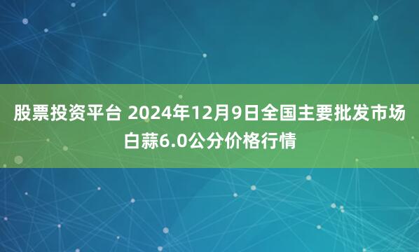 股票投资平台 2024年12月9日全国主要批发市场白蒜6.0公分价格行情