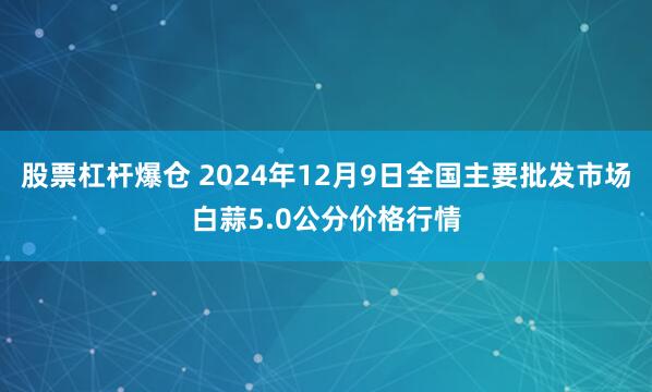 股票杠杆爆仓 2024年12月9日全国主要批发市场白蒜5.0公分价格行情