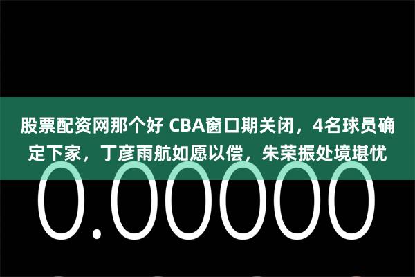 股票配资网那个好 CBA窗口期关闭，4名球员确定下家，丁彦雨航如愿以偿，朱荣振处境堪忧