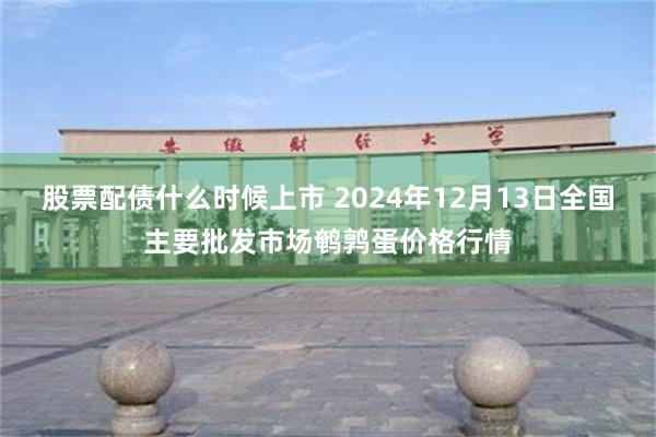 股票配债什么时候上市 2024年12月13日全国主要批发市场鹌鹑蛋价格行情