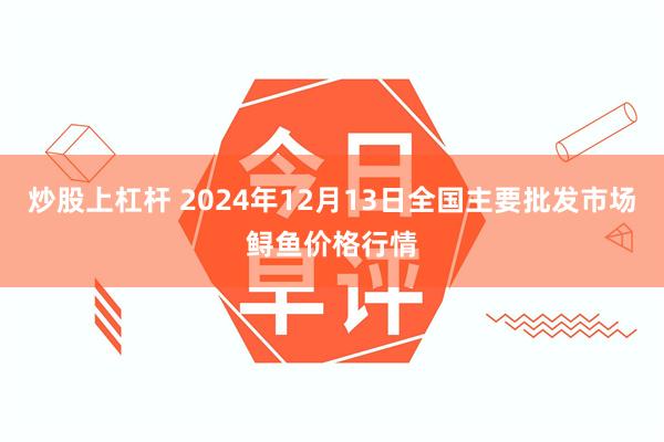 炒股上杠杆 2024年12月13日全国主要批发市场鲟鱼价格行情