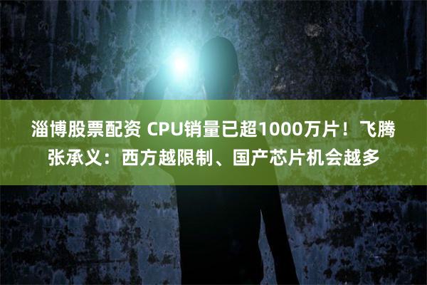 淄博股票配资 CPU销量已超1000万片！飞腾张承义：西方越限制、国产芯片机会越多