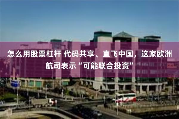 怎么用股票杠杆 代码共享、直飞中国，这家欧洲航司表示“可能联合投资”