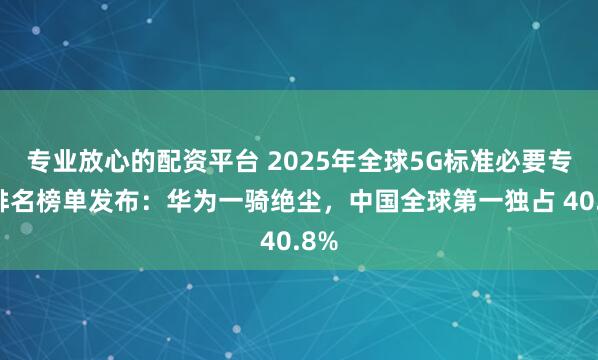 专业放心的配资平台 2025年全球5G标准必要专利排名榜单发布：华为一骑绝尘，中国全球第一独占 40.8%