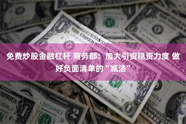 免费炒股金融杠杆 商务部：加大引资稳资力度 做好负面清单的“减法”