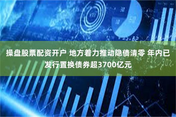 操盘股票配资开户 地方着力推动隐债清零 年内已发行置换债券超3700亿元