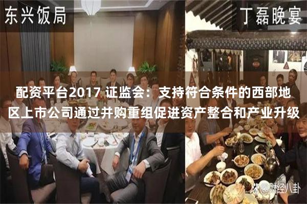 配资平台2017 证监会：支持符合条件的西部地区上市公司通过并购重组促进资产整合和产业升级