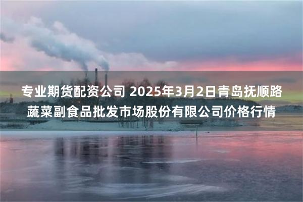 专业期货配资公司 2025年3月2日青岛抚顺路蔬菜副食品批发市场股份有限公司价格行情