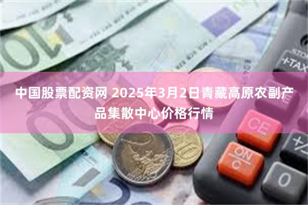 中国股票配资网 2025年3月2日青藏高原农副产品集散中心价格行情