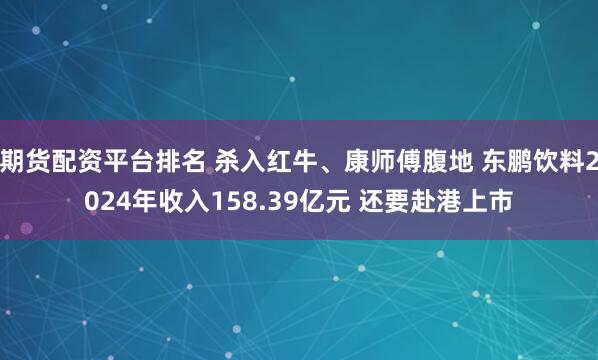 期货配资平台排名 杀入红牛、康师傅腹地 东鹏饮料2024年收入158.39亿元 还要赴港上市