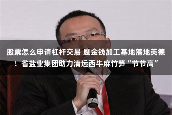 股票怎么申请杠杆交易 鹰金钱加工基地落地英德！省盐业集团助力清远西牛麻竹笋“节节高”