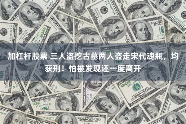 加杠杆股票 三人盗挖古墓两人盗走宋代魂瓶，均获刑！怕被发现还一度离开