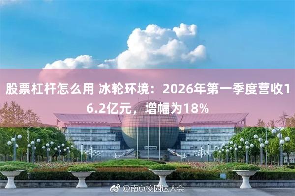 股票杠杆怎么用 冰轮环境：2026年第一季度营收16.2亿元，增幅为18%