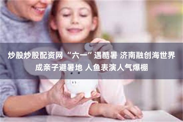 炒股炒股配资网 “六一”遇酷暑 济南融创海世界成亲子避暑地 人鱼表演人气爆棚