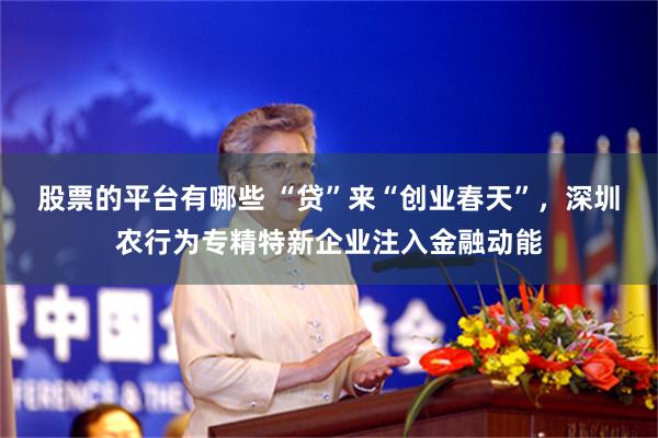 股票的平台有哪些 “贷”来“创业春天”，深圳农行为专精特新企业注入金融动能