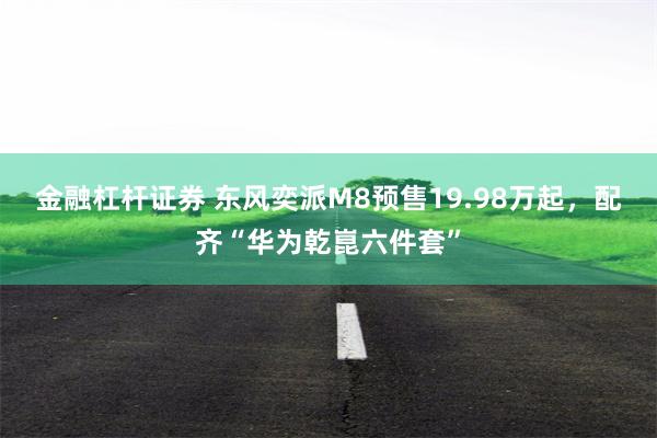 金融杠杆证券 东风奕派M8预售19.98万起，配齐“华为乾崑六件套”