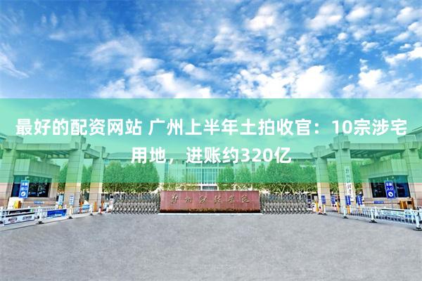 最好的配资网站 广州上半年土拍收官：10宗涉宅用地，进账约320亿