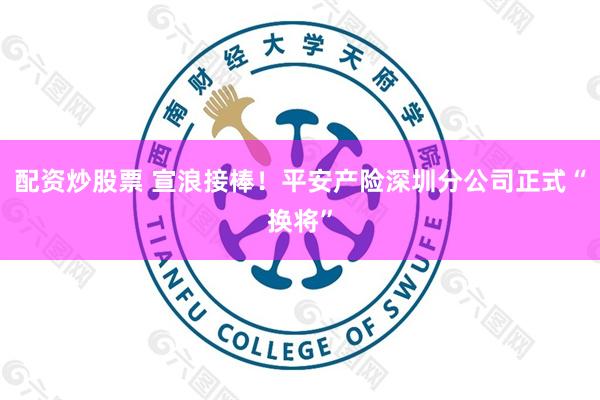 配资炒股票 宣浪接棒！平安产险深圳分公司正式“换将”