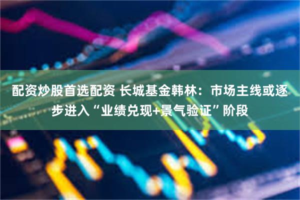 配资炒股首选配资 长城基金韩林：市场主线或逐步进入“业绩兑现+景气验证”阶段
