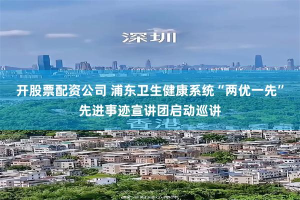 开股票配资公司 浦东卫生健康系统“两优一先”先进事迹宣讲团启动巡讲