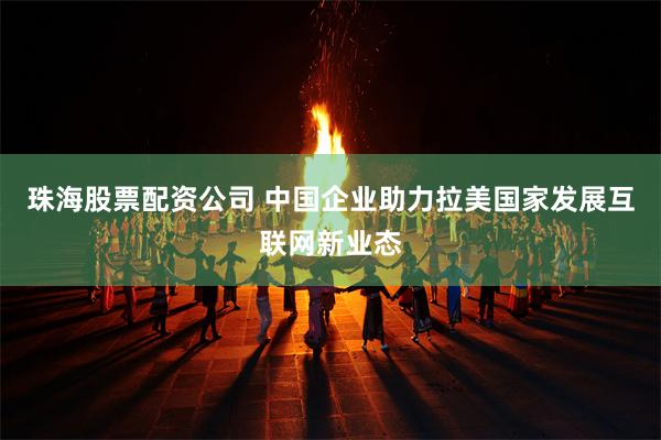 珠海股票配资公司 中国企业助力拉美国家发展互联网新业态