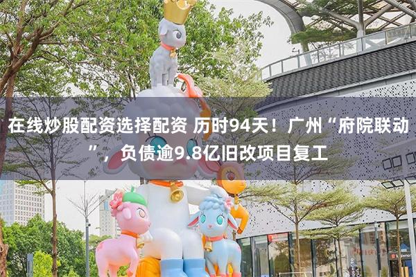 在线炒股配资选择配资 历时94天！广州“府院联动”，负债逾9.8亿旧改项目复工