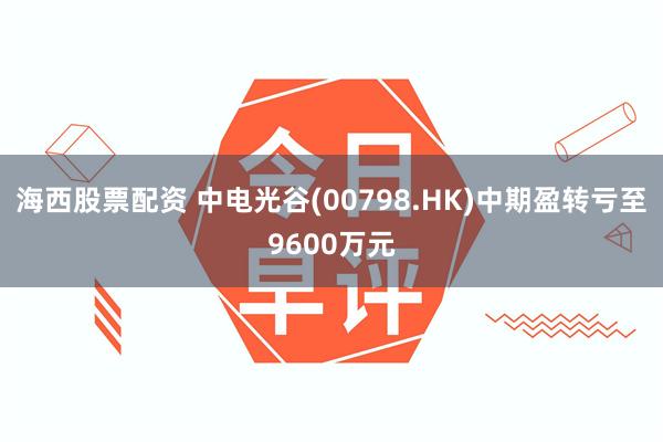海西股票配资 中电光谷(00798.HK)中期盈转亏至9600万元