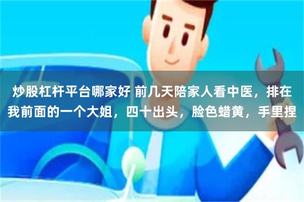 炒股杠杆平台哪家好 前几天陪家人看中医，排在我前面的一个大姐，四十出头，脸色蜡黄，手里捏